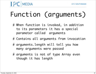 Function (arguments)
                           When function is invoked, in addition
                           to its parameters it has a special
                           parameter called arguments
                           Contains all arguments from invocation
                           arguments.length will tell you how
                           many arguments were passed
                           arguments is not of type Array even
                           though it has length



Thursday, September 24, 2009                                        20
 