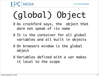 (global) Object
                           As crockford says, the object that
                           dare not speak of its name
                           It is the container for all global
                           variables and all built in objects
                           On browsers window is the global
                           object
                           Variables defined with a var makes
                           it local to the scope


Thursday, September 24, 2009                                    22
 