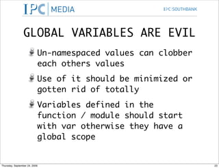 GLOBAL VARIABLES ARE EVIL
                           Un-namespaced values can clobber
                           each others values
                           Use of it should be minimized or
                           gotten rid of totally
                           Variables defined in the
                           function / module should start
                           with var otherwise they have a
                           global scope


Thursday, September 24, 2009                                  23
 