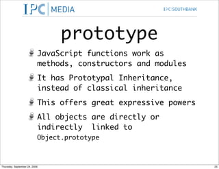 prototype
                           JavaScript functions work as
                           methods, constructors and modules
                           It has Prototypal Inheritance,
                           instead of classical inheritance
                           This offers great expressive powers
                           All objects are directly or
                           indirectly linked to
                           Object.prototype



Thursday, September 24, 2009                                     25
 