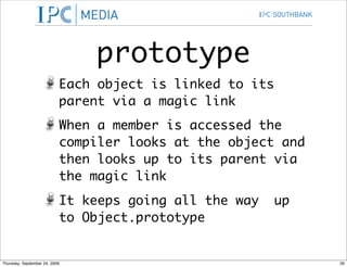 prototype
                           Each object is linked to its
                           parent via a magic link
                           When a member is accessed the
                           compiler looks at the object and
                           then looks up to its parent via
                           the magic link
                           It keeps going all the way   up
                           to Object.prototype


Thursday, September 24, 2009                                  26
 