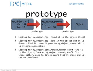 prototype
                    my_object = {                 my_object_parent
                        foo: 10,                  = {                          Object
                        bar:15                        bar: 10,
                                         prototype                 prototype

                               Looking for my_object.foo, found it in the object itself
                               Looking for my_object.baz looks in the object and if it
                               doesn’t find it there it goes to my_object_parent which
                               is my_object.prototype
                               Looking for my_object.some_random_member can’t find it
                               in the object, look at my_object_parent, can’t find it
                               there either, goes to Object can’t find it there and is
                               set to undefined




Thursday, September 24, 2009                                                              27
 