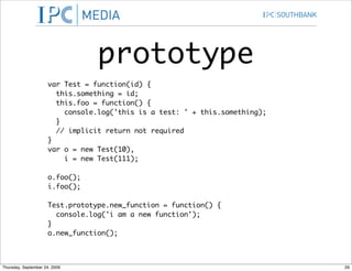 prototype
                      var Test = function(id) {
                        this.something = id;
                        this.foo = function() {
                          console.log('this is a test: ' + this.something);
                        }
                        // implicit return not required
                      }
                      var o = new Test(10),
                          i = new Test(111);

                      o.foo();
                      i.foo();

                      Test.prototype.new_function = function() {
                        console.log('i am a new function');
                      }
                      o.new_function();



Thursday, September 24, 2009                                                  29
 