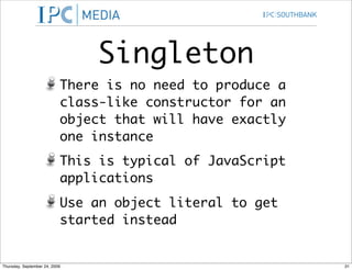 Singleton
                           There is no need to produce a
                           class-like constructor for an
                           object that will have exactly
                           one instance
                           This is typical of JavaScript
                           applications
                           Use an object literal to get
                           started instead


Thursday, September 24, 2009                               31
 