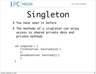 Singleton
                           You have seen it before
                           The methods of a singleton can enjoy
                           access to shared private data and
                           private methods


                         var singleton = {
                             firstFunction: function(a,b) {
                             },
                             secondFunction: function(c) {
                             }
                         }




Thursday, September 24, 2009                                      32
 