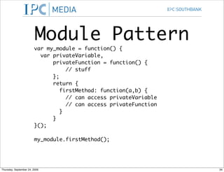 Module Pattern
                        var my_module = function() {
                          var privateVariable,
                              privateFunction = function() {
                                   // stuff
                              };
                              return {
                                 firstMethod: function(a,b) {
                                   // can access privateVariable
                                   // can access privateFunction
                                 }
                              }
                        }();

                        my_module.firstMethod();




Thursday, September 24, 2009                                       34
 
