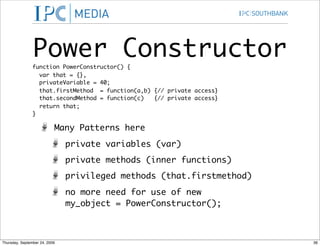 Power Constructor
                function PowerConstructor() {
                  var that = {},
                  privateVariable = 40;
                  that.firstMethod = function(a,b) {// private access}
                  that.secondMethod = function(c)  {// private access}
                  return that;
                }

                           Many Patterns here
                               private variables (var)
                               private methods (inner functions)
                               privileged methods (that.firstmethod)
                               no more need for use of new
                               my_object = PowerConstructor();



Thursday, September 24, 2009                                             36
 