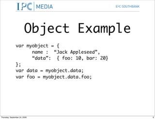 Object Example
                var myobject = {
                      name : “Jack Appleseed”,
                      “data”: { foo: 10, bar: 20}
                };
                var data = myobject.data;
                var foo = myobject.data.foo;




Thursday, September 24, 2009                        6
 
