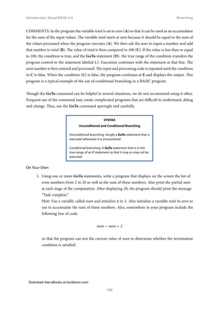 Download free eBooks at bookboon.com
Introduction: Visual BASIC 6.0
108
Branching
COMMENTS: In the program the variable total is set to zero (A) so that it can be used as an accumulator
for the sum of the input values. The variable total starts at zero because it should be equal to the sum of
the values processed when the program executes (A). We then ask the user to input a number and add
that number to total (B). The value of total is then compared to 100 (C). If the value is less than or equal
to 100, the condition is true, and the GoTo statement (D)- the true range of the condition-transfers the
program control to the statement labeled L1. Execution continues with the statement at that line. The
next number is then entered and processed. The input and processing code is repeated until the condition
in C is false. When the condition (C) is false, the program continues at E and displays the output. This
program is a typical example of the use of conditional branching in a BASIC program.
Though the GoTo command can be helpful in several situations, we do not recommend using it often.
Frequent use of the command may create complicated programs that are difficult to understand, debug
and change. Thus, use the GoTo command sparingly and carefully.
SYNTAX
Unconditional and Conditional Branching
Unconditional branching: Simply a GoTo statement that is
executed whenever it is encountered
Conditional branching: A GoTo statement that is in the
true range of an If statement so that it may or may not be
executed
On Your Own
1. Using one or more GoTo statements, write a program that displays on the screen the list of
even numbers from 2 to 20 as well as the sum of these numbers. Also print the partial sum
at each stage of the computation. After displaying 20, the program should print the message
“Task complete.”
Hint: Use a variable called num and initialize it to 2. Also initialize a variable total to zero to
use to accumulate the sum of these numbers. Also, somewhere in your program include the
following line of code:
num = num + 2
so that the program can test the current value of num to determine whether the termination
condition is satisfied.
 