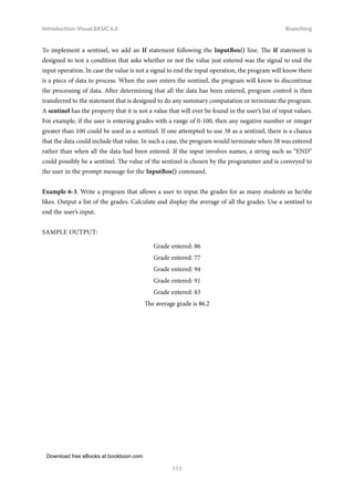 Download free eBooks at bookboon.com
Introduction: Visual BASIC 6.0
111
Branching
To implement a sentinel, we add an If statement following the InputBox() line. The If statement is
designed to test a condition that asks whether or not the value just entered was the signal to end the
input operation. In case the value is not a signal to end the input operation, the program will know there
is a piece of data to process. When the user enters the sentinel, the program will know to discontinue
the processing of data. After determining that all the data has been entered, program control is then
transferred to the statement that is designed to do any summary computation or terminate the program.
A sentinel has the property that it is not a value that will ever be found in the user’s list of input values.
For example, if the user is entering grades with a range of 0-100, then any negative number or integer
greater than 100 could be used as a sentinel. If one attempted to use 38 as a sentinel, there is a chance
that the data could include that value. In such a case, the program would terminate when 38 was entered
rather than when all the data had been entered. If the input involves names, a string such as “END”
could possibly be a sentinel. The value of the sentinel is chosen by the programmer and is conveyed to
the user in the prompt message for the InputBox() command.
Example 6‑3. Write a program that allows a user to input the grades for as many students as he/she
likes. Output a list of the grades. Calculate and display the average of all the grades. Use a sentinel to
end the user’s input.
SAMPLE OUTPUT:
Grade entered: 86
Grade entered: 77
Grade entered: 94
Grade entered: 91
Grade entered: 83
The average grade is 86.2
 