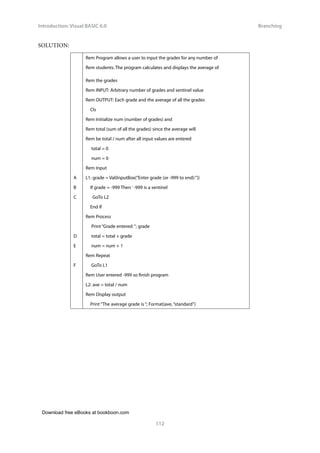 Download free eBooks at bookboon.com
Introduction: Visual BASIC 6.0
112
Branching
SOLUTION:
Rem Program allows a user to input the grades for any number of
Rem students. The program calculates and displays the average of
Rem the grades
Rem INPUT: Arbitrary number of grades and sentinel value
Rem OUTPUT: Each grade and the average of all the grades
Cls
Rem Initialize num (number of grades) and
Rem total (sum of all the grades) since the average will
Rem be total / num after all input values are entered
total = 0
num = 0
Rem Input
A L1: grade = Val(InputBox(“Enter grade (or -999 to end):”))
B If grade = -999 Then ‘ -999 is a sentinel
C GoTo L2
End If
Rem Process
Print “Grade entered: “; grade
D total = total + grade
E num = num + 1
Rem Repeat
F GoTo L1
Rem User entered -999 so finish program
L2: ave = total / num
Rem Display output
Print “The average grade is “; Format(ave, “standard”)
 
