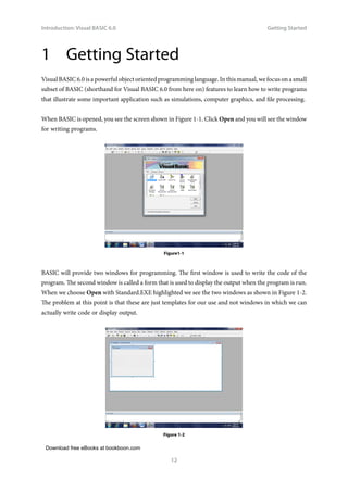 Download free eBooks at bookboon.com
Introduction: Visual BASIC 6.0
12
Getting Started
1 Getting Started
Visual BASIC 6.0 is a powerful object oriented programming language. In this manual, we focus on a small
subset of BASIC (shorthand for Visual BASIC 6.0 from here on) features to learn how to write programs
that illustrate some important application such as simulations, computer graphics, and file processing.
When BASIC is opened, you see the screen shown in Figure 1-1. Click Open and you will see the window
for writing programs.
Figure1-1
BASIC will provide two windows for programming. The first window is used to write the code of the
program. The second window is called a form that is used to display the output when the program is run.
When we choose Open with Standard.EXE highlighted we see the two windows as shown in Figure 1-2.
The problem at this point is that these are just templates for our use and not windows in which we can
actually write code or display output.
Figure 1-2
 