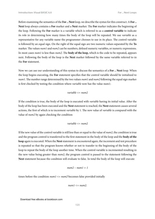 Download free eBooks at bookboon.com
Introduction: Visual BASIC 6.0
123
For .. Next Loops
Before examining the semantics of the For .. Next loop, we describe the syntax for this construct. A For ..
Next loop always contains a For marker and a Next marker. The For marker indicates the beginning of
the loop. Following the For marker is a variable which is referred to as a control variable to indicate
its role in determining how many times the body of the loop will be repeated. We use variable as a
representative for any variable name the programmer chooses to use in its place. The control variable
is followed by an equal sign. On the right of the equal sign are two numeric values separated by the To
marker. The values num1 and num2 can be numbers, defined numeric variables, or numeric expressions.
In most cases num1 is less than num2. The body of the loop, which is the code to be repeated, appears
next. Following the body of the loop is the Next marker followed by the same variable referred to in
the For statement.
Now we can use our understanding of this syntax to discuss the semantics of a For .. Next loop. When
the loop begins executing, the For statement specifies that the control variable should be initialized to
num1. The number range determined by the two values num1 and num2 following the equal sign marker
is first checked by testing the condition where variable now has the value num1:
variable = num2
If the condition is true, the body of the loop is executed with variable having its initial value. After the
body of the loop has been executed and the Next statement is reached, the Next statement causes several
actions, the first of which is to increment variable by 1. The new value of variable is compared with the
value of num2 by again checking the condition
variable = num2
If the new value of the control variable is still less than or equal to the value of num2, the condition is true
and the program control is transferred to the first statement in the body of the loop and the body of the
loop again is executed. When the Next statement is encountered again, the increment and test procedure
is repeated so that the program knows whether or not to transfer to the beginning of the body of the
loop to repeat the body of the loop another time. When the control variable is incremented resulting in
the new value being greater than num2, the program control is passed to the statement following the
Next statement because the condition will evaluate to false. In total the body of the loop will execute
num2 – num1 + 1
times before the condition num1 = num2 becomes false provided initially
num1 = num2.
 