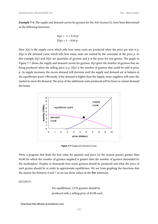 Download free eBooks at bookboon.com
Introduction: Visual BASIC 6.0
135
For .. Next Loops
Example 7‑4. The supply and demand curves for gyzmos for the Ark Gyzmo Co. have been determined
as the following functions:
				 S(p) = -1 + 0.10 p2
				 D(p) = 1 – 0.04 p
Here S(p) is the supply curve which tells how many units are produced when the price per unit is p.
D(p) is the demand curve which tells how many units are wanted by the consumer at the price p. In
this example S(p) and D(p) are quantities of gyzmos and p is the price for one gyzmo. The graph in
Figure 7-7 shows the supply and demand curves for gyzmos. S(p) gives the number of gyzmos that are
being produced when the selling price is p. D(p) is the number of gyzmos that could be sold at price
p. As supply increases, the excess demand will decrease until the supply and demand are in balance at
the equilibrium point. Obviously, if the demand is higher than the supply, more suppliers will enter the
market to meet the demand. The price of the additional units produced will be lower as unmet demand
decreases.
0
1
2
3
4
5
6
7
8
9
0 1 2 3 4 5 6 7 8 9 10
price (dollars)
quantity
(1000s)
demand
curve
supply
curve
equilibrium point
Figure 7‑7: Supply and Demand Curves
Write a program that finds the first value for quantity and price (to the nearest penny) greater than
$4.00 for which the number of gyzmos supplied is greater than the number of gyzmos demanded by
the marketplace. Display in thousands how many gyzmos should be produced and what the price of
each gyzmo should be in order to approximate equilibrium. We see from graphing the functions that
the answer lies between 4 and 7 so we use those values in the For statement.
OUTPUT:
For equilibrium, 2,576 gyzmos should be
produced with a selling price of $5.98 each.
 