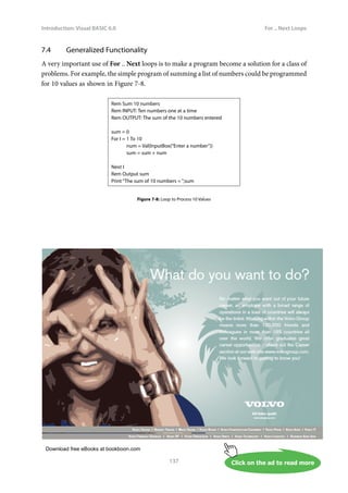 Download free eBooks at bookboon.com
Click on the ad to read more
Introduction: Visual BASIC 6.0
137
For .. Next Loops
7.4 Generalized Functionality
A very important use of For .. Next loops is to make a program become a solution for a class of
problems. For example, the simple program of summing a list of numbers could be programmed
for 10 values as shown in Figure 7-8.
Rem Sum 10 numbers
Rem INPUT: Ten numbers one at a time
Rem OUTPUT: The sum of the 10 numbers entered
sum = 0
For I = 1 To 10
num = Val(InputBox(“Enter a number”))
sum = sum + num
Next I
Rem Output sum
Print “The sum of 10 numbers = “;sum
Figure 7-8: Loop to Process 10 Values
 