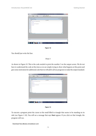 Download free eBooks at bookboon.com
Introduction: Visual BASIC 6.0
16
Getting Started
Figure 1-8
You should just write the line:
Print 3
As shown in Figure 19. This is the code needed to print the number 3 on the output screen. We do not
have to understand the code at this time as we are simply trying to show what happens at this point and
give some motivation for additional code that we will add to all our programs to make the output standard.
Figure 1-9
To execute a program point the cursor at the small filled in triangle that seems to be standing on its
side (see Figure 1-10). You will see a message that says Start appear. If you click on that triangle, the
program will run.
 