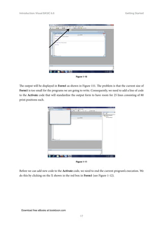 Download free eBooks at bookboon.com
Introduction: Visual BASIC 6.0
17
Getting Started

Figure 1-10
The output will be displayed in Form1 as shown in Figure 111. The problem is that the current size of
Form1 is too small for the programs we are going to write. Consequently, we need to add a line of code
to the Activate code that will standardize the output form to have room for 25 lines consisting of 80
print positions each.
Figure 1-11
Before we can add new code to the Activate code, we need to end the current program’s execution. We
do this by clicking on the X shown in the red box in Form1 (see Figure 1-12).
 