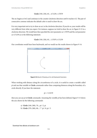 Download free eBooks at bookboon.com
Introduction: Visual BASIC 6.0
186
Graphics
Circle (350, 250), 85, , 4.71239, 1.57079
The arc begins at 3π/2 and continues in the counter-clockwise direction until it reaches π/2. The pair of
consecutive commas indicates the default color is used to draw the arc.
It is very important not to try to draw an arc in the clockwise direction. If you do so, your results will be
very different from what you expect. For instance, suppose we tried to draw the arc in Figure 9-13 in a
clockwise direction. We would have then specified the start parameter as 1.57079 and the end parameter
as 4.71239 as in the following statement.
Circle (350, 250), 85, , 1.57079, 4.71239
Our coordinates would have been backwards, and we would see the results shown in Figure 9-14.
Figure 9‑14: Result of Drawing an Arc with Backwards Parameters
When working with distance along the circumference of a circle, it is useful to create a variable called
pi and use that variable in Circle commands rather than computing distances along the boundary of a
circle directly. If you have the statement
pi = 3.14159
then you can use pi in Circle commands. Assuming the variable pi has been defined, Figure 9-15 shows
the arcs drawn by the following commands:
a) Circle (160, 200), 70, , pi / 2, pi
b) Circle (370, 200), 80, , 7 * pi / 8, pi / 3
 