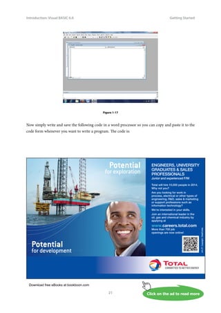 Download free eBooks at bookboon.com
Click on the ad to read more
Introduction: Visual BASIC 6.0
21
Getting Started
Figure 1-17
Now simply write and save the following code in a word processor so you can copy and paste it to the
code form whenever you want to write a program. The code is:
ENGINEERS, UNIVERSITY
GRADUATES  SALES
PROFESSIONALS
Junior and experienced F/M
Total will hire 10,000 people in 2014.
Why not you?
Are you looking for work in
process, electrical or other types of
engineering, RD, sales  marketing
or support professions such as
information technology?
We’re interested in your skills.
Join an international leader in the
oil, gas and chemical industry by
applying at
www.careers.total.com
More than 700 job
openings are now online!
Potential
for development
Copyright
:
Total/Corbis
for development
Potential
for exploration
 