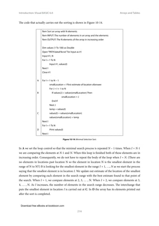 Download free eBooks at bookboon.com
Introduction: Visual BASIC 6.0
214
Arrays and Tables
The code that actually carries out the sorting is shown in Figure 10-14.
Rem Sort an array with N elements
Rem INPUT: The number of elements in an array and the elements
Rem OUTPUT: The N elements of the array in increasing order
Dim values (1 To 100) as Double
Open “PATHdataFile.txt”for Input as #1
Input #1, N
For I = 1 To N
Input #1, values(I)
Next I
Close #1
A For I = 1 to N – 1
smallLocation = I ‘first estimate of location ofanswer
For J = I + 1 to N
B 		 If values(J)  values(smallLocation) Then
			 smallLocation = J
		 End If
Next J
temp = values(I)
C values(I) = values(smallLocation)
values(smallLocation) = temp
Next I
For I = 1 To N
D Print values(I)
Next I
Figure 10‑14: Minimal Selection Sort
In A we set the loop control so that the minimal search process is repeated N – 1 times. When I = N-1
we are comparing the elements at N-1 and N. When this loop is finished both of these elements are in
increasing order. Consequently, we do not have to repeat the body of the loop when I = N. (There are
no elements in locations past location N so the element in location N is the smallest element in the
range of N to N!!) B is looking for the smallest element in the range I + 1, …, N as we start the process
saying that the smallest element is in location I. We update out estimate of the location of the smallest
element by comparing each element in the search range with the best estimate found to that point of
the search. When I = 1, we compare elements at 2, 3, … , N. When I = 2, we compare elements at 3,
4, … , N. As I increases, the number of elements in the search range decreases. The interchange that
puts the smallest element in location I is carried out at C. In D the array has its elements printed out
after the sort is completed.
 