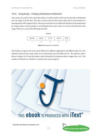 Download free eBooks at bookboon.com
Click on the ad to read more
Introduction: Visual BASIC 6.0
215
Arrays and Tables
10.10 Using Arrays – Finding a Distribution of Elements
Since arrays are used to store many data values, it is often useful to find out how the data is distributed
over the range of all the data. This idea is used to find out how many values fall in each bracket of a
decomposition of the range of values. There are several ways we can define the brackets of a decomposition
for integer values. In this example we are looking for how many values in an array with elements in the
range 0-100 are in each of the following intervals:
Brackets
88–100 80–87 73–79 60–72 0–59
1 2 3 4 5
Table 10-1: Brackets for a Distribution
The brackets are given and can be quite different for different applications and different data sets. One
method to find out how many values are in each bracket uses the Multi Case If . The selection code is
shown in Figure 10-15 with the bottom value of Brackets(I) in elements where I ranges from 1 to 5. The
number of elements in a bracket is counted in the array categories.
 