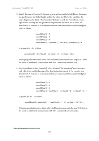 Download free eBooks at bookboon.com
Introduction: Visual BASIC 6.0
222
Arrays and Tables
7. Modify the code in Example 10-2 so that up to seven bars can be included in the histogram.
Use parallel arrays for the bar heights and the bar labels. Use files for the input into the
arrays. Experimental data is often “smoothed” before it is used. The “smoothing” process
replaces each value by the average of the three points that precede it. For example, for a
data file with N elements in an array rawData a new array smoothData is defined and given
values as follows:
			 smoothData(1) = 0
			 smoothData(2) = 0
			 smoothData(3) = 9
			 smoothData(4) = (rawData(1) + rawData(2) + rawData(3)) / 3
In general,for 4  I  N define
smoothData(I) = (rawData(I) + rawData(I – 1) + rawData(I – 2) / 3.
Write a program that smoothes data in a file with 25 random numbers in the range 0-18. Output
the results in a table with three columns with titles I, rawData(I), smoothData(I).
8. Experimental data is often “smoothed” before it is used. The “smoothing” process replaces
each value by the weighted average of the three points that precede it. For example, for a
data file with N elements in an array rawData a new array smoothData is defined and given
values as follows:
			 smoothData(1) = 0
			 smoothData(2) = 0
			 smoothData(3) = 9
			 smoothData(4) = (rawData(1) + rawData(2) * 2 + rawData(3) *3) / 3
In general, for 4  I  N define
smoothData(I) = (rawData(I – 1) + rawData(I – 2) * 2 + rawData(I – 3) * 3) / 3.
Write a program that smoothes data in a file with 25 random numbers in the range 0-18. Output
the results in a table with three columns with titles I, rawData(I), smoothData(I).
 