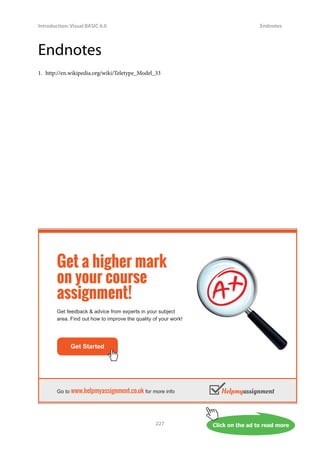 Click on the ad to read more
Introduction: Visual BASIC 6.0
227
Endnotes
Endnotes
1. http://en.wikipedia.org/wiki/Teletype_Model_33
Get Started
Go to www.helpmyassignment.co.uk for more info
Get a higher mark
on your course
assignment!
Get feedback  advice from experts in your subject
area. Find out how to improve the quality of your work!
 