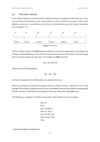 Download free eBooks at bookboon.com
Introduction: Visual BASIC 6.0
34
Screen Output
2.6 Print with a Comma
In the BASIC output form, the font and the window size have been organized so that there are 25 rows
each consisting of 80 positions across. Each position on a line can hold one character-a letter of the
alphabet, a numeral, or a special character. Each row is subdivided into zones that contain 14 positions
each (see Figure 2-5).
0 14 28 42 56 70
Zone 1 Zone 2 Zone 3 Zone 4 Zone 5 Zone 6
Figure 2-5 – Print Zones
There is a syntax option in the Print statement that lets us use this line organization. For printing a list
of values, a comma following a value in the list causes the print mechanism to advance to the next empty
print zone before printing the next value. For example, the Print statement:
Print 100, 200, 300
will produce the following output:
100 200 300
Each item is displayed at the left boundary of a separate print zone.
When text messages are printed, the message may be too long to fit into a single print zone. A long
message will be printed completely and the comma in the Print command following the message signifies
that the next piece of information should appear at the start of the next empty print zone.
The following are examples of valid Print commands: (There will be four lines of output.)
Print 34
Print,
Print “Number”;
Print 34, “Jerry”;
Print 56, 90; 24, 67
Print “Gross”, “Net”
Print
 
