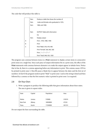 Download free eBooks at bookboon.com
Introduction: Visual BASIC 6.0
37
Screen Output
The code that will produce this table is:
Rem Produce a table that shows the number of
Rem males and females who graduated in 1970,
Rem 1980, and 1990.
Rem OUTPUT: Table with information
Cls
Rem Display output
A Print , 1970, 1980, 1990
B Print
C Print “Male”, 476, 470, 490
Print “Female”, 364, 465, 560
Print , “----”, “----”, “----”
Print “Total”, 840, 935, 1050
The program uses commas between items in a Print statement to display certain items in consecutive
print zones on a single line. Since each piece of output information fits in a print zone, the effect of the
Print statements with commas between elements is to make the output appear in tabular form. Notice
that in line A, there is a comma appearing before any information to print. This comma causes 1970 to
be printed in print zone 2. Here B causes a blank line to appear between the dates and the first set of
numbers. In line C the program needs to print “Male” in print zone 1 and so the string is listed and then
followed by a comma so that the first numeric value is printed in print zone 2 as required.
2.8 On Your Own
1. Write a program to produce the following table that gives information about three states.
The area is given in square miles.
State Capital Population Area
Alaska Juneau 570000 570374
New York Albany 18058000 47224
Texas Austin 17349000 261914
Do not output the lines surrounding the table.
 