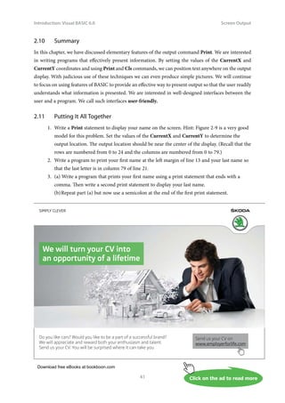 Download free eBooks at bookboon.com
Click on the ad to read more
Introduction: Visual BASIC 6.0
41
Screen Output
2.10 Summary
In this chapter, we have discussed elementary features of the output command Print. We are interested
in writing programs that effectively present information. By setting the values of the CurrentX and
CurrentY coordinates and using Print and Cls commands, we can position text anywhere on the output
display. With judicious use of these techniques we can even produce simple pictures. We will continue
to focus on using features of BASIC to provide an effective way to present output so that the user readily
understands what information is presented. We are interested in well-designed interfaces between the
user and a program. We call such interfaces user-friendly.
2.11 Putting It All Together
1. Write a Print statement to display your name on the screen. Hint: Figure 2-9 is a very good
model for this problem. Set the values of the CurrentX and CurrentY to determine the
output location. The output location should be near the center of the display. (Recall that the
rows are numbered from 0 to 24 and the columns are numbered from 0 to 79.)
2. Write a program to print your first name at the left margin of line 13 and your last name so
that the last letter is in column 79 of line 21.
3. (a) Write a program that prints your first name using a print statement that ends with a
comma. Then write a second print statement to display your last name.
(b)Repeat part (a) but now use a semicolon at the end of the first print statement.
We will turn your CV into
an opportunity of a lifetime
Do you like cars? Would you like to be a part of a successful brand?
We will appreciate and reward both your enthusiasm and talent.
Send us your CV. You will be surprised where it can take you.
Send us your CV on
www.employerforlife.com
 