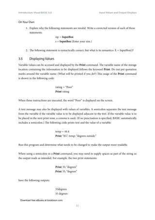 Download free eBooks at bookboon.com
Introduction: Visual BASIC 6.0
51
Input Values and Output Displays
On Your Own
1. Explain why the following statements are invalid. Write a corrected version of each of these
statements.
zip = InputBox
s = InputBox (Enter your size.)
2. The following statement is syntactically correct, but what is its semantics: X = InputBox()?
3.5 Displaying Values
Variable values can be accessed and displayed by the Print command. The variable name of the storage
location containing the information to be displayed follows the keyword Print. Do not put quotation
marks around the variable name. (What will be printed if you do?) This usage of the Print command
is shown in the following code:
rating = “Poor”
Print rating
When these instructions are executed, the word “Poor” is displayed on the screen.
A text message may also be displayed with values of variables. A semicolon separates the text message
from the variable if the variable value is to be displayed adjacent to the text. If the variable value is to
be placed in the next print zone, a comma is used. (If no punctuation is specified, BASIC automatically
includes a semicolon.) The following code prints text and the value of a variable:
temp = 44.4
Print “It’s”; temp; “degrees outside.”
Run this program and determine what needs to be changed to make the output more readable.
When using a semicolon in a Print command, you may need to supply spaces as part of the string so
the output reads as intended. For example, the two print statements:
Print 35; “degrees”
Print 35; “degrees”
have the following outputs:
35degrees
35 degrees
 