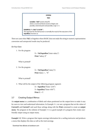 Download free eBooks at bookboon.com
Introduction: Visual BASIC 6.0
54
Input Values and Output Displays
SYNTAX
Val()
variable = Val(“numeric literal”)
where a numerical literal consists of digits and
possibly a decimal point and possibly a sign (+/-)
EXAMPLE: Pi = Val(“3.14159” )
The argument for the Val function is normally the result of the execution of the
InputBox() function as:
There are cases when Val() is forgotten where BASIC does not make the string to numeric representation
conversion and unexpected results may be produced.
On Your Own
1. For the program
X = Val(InputBox(“enter salary”)
Print “salary, X”
What is printed?
2. For the program
X = Val(InputBox(“salary”))
Print Salary = , “X”
What is printed?
3. What will be the output of the following program segment:
X = InputBox(“Enter 1234”)
Y= InputBox(“Enter 4567”)
Print X + Y
3.7 Creating Output Menus
An output menu is a combination of labels and values positioned on the output form to make it easy
for users to view and understand information. In Example 3-1, we saw a program that set the values of
CurrentX and CurrentY and used these settings along with the Print command to create an output
menu. The program in the solution of Example 3-1 is a good example of a program that creates user-
friendly output using an output menu.
Example 3-2. Write a program that inputs earnings information for a surfing instructor and produces
a menu that displays this data as well as the total earnings.
 