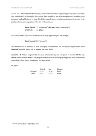 Download free eBooks at bookboon.com
Introduction: Visual BASIC 6.0
70
Numeric Calculations
BASIC has a different method of making columns of values while suppressing leading zeros. Use the @
sign instead of 0’s in the display description. If the number is not large enough to take up all the print
positions, leading blanks are printed. The following code shows how two numbers can be printed in six
print positions each, regardless of the size of the numbers.
Print Format(123,“@@@@@@”);Format(23456,“@@@@@@”)
OUTPUT: ___123_23456
In addition BASIC also has a built in recipe to display percentages. For example,
Print Format(.091, “percent”)
and the value will be displayed as 9.1%. To display a number with just two decimal digits use the word
standard in double quotes just as percent was used above.
Example 4‑2. Write a program that produces a table showing the sale prices of shovels ($3.78), axes
($4.98), and hammers ($5.65). The program should calculate and display the price of each item and the
price of each item after a 6% sales tax has been added.
OUTPUT:
Shovel Axe Hammer
Original $3.78 $4.98 $5.65
Taxed $4.01 $5.28 $5.99
 