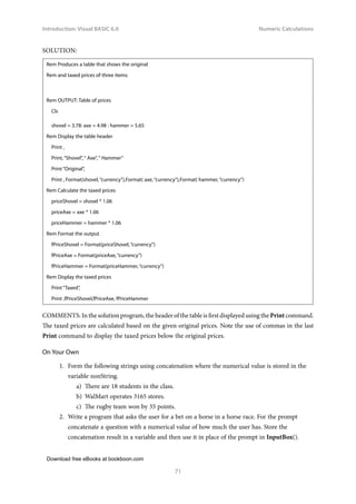 Download free eBooks at bookboon.com
Introduction: Visual BASIC 6.0
71
Numeric Calculations
SOLUTION:
Rem Produces a table that shows the original
Rem and taxed prices of three items.
Rem OUTPUT: Table of prices
Cls
shovel = 3.78: axe = 4.98 : hammer = 5.65
Rem Display the table header
Print ,
Print, “Shovel”, “ Axe”, “ Hammer”
Print “Original”,
Print , Format(shovel, “currency”),Format( axe, “currency”),Format( hammer, “currency”)
Rem Calculate the taxed prices
priceShovel = shovel * 1.06
priceAxe = axe * 1.06
priceHammer = hammer * 1.06
Rem Format the output
fPriceShovel = Format(priceShovel, “currency”)
fPriceAxe = Format(priceAxe, “currency”)
fPriceHammer = Format(priceHammer, “currency”)
Rem Display the taxed prices
Print “Taxed”,
Print ,fPriceShovel,fPriceAxe, fPriceHammer
COMMENTS: In the solution program, the header of the table is first displayed using the Print command.
The taxed prices are calculated based on the given original prices. Note the use of commas in the last
Print command to display the taxed prices below the original prices.
On Your Own
1. Form the following strings using concatenation where the numerical value is stored in the
variable nonString.
a) There are 18 students in the class.
b) WalMart operates 3165 stores.
c) The rugby team won by 35 points.
2. Write a program that asks the user for a bet on a horse in a horse race. For the prompt
concatenate a question with a numerical value of how much the user has. Store the
concatenation result in a variable and then use it in place of the prompt in InputBox().
 