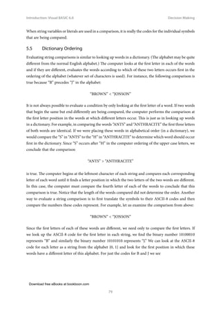 Download free eBooks at bookboon.com
Introduction: Visual BASIC 6.0
79
Decision Making
When string variables or literals are used in a comparison, it is really the codes for the individual symbols
that are being compared.
5.5 Dictionary Ordering
Evaluating string comparisons is similar to looking up words in a dictionary. (The alphabet may be quite
different from the normal English alphabet.) The computer looks at the first letter in each of the words
and if they are different, evaluates the words according to which of these two letters occurs first in the
ordering of the alphabet (whatever set of characters is used). For instance, the following comparison is
true because “B” precedes “J” in the alphabet:
“BROWN”  “JONSON”
It is not always possible to evaluate a condition by only looking at the first letter of a word. If two words
that begin the same but end differently are being compared, the computer performs the comparison at
the first letter position in the words at which different letters occur. This is just as in looking up words
in a dictionary. For example, in comparing the words “ANTS” and “ANTHRACITE” the first three letters
of both words are identical. If we were placing these words in alphabetical order (in a dictionary), we
would compare the “S” in “ANTS” to the “H” in “ANTHRACITE” to determine which word should occur
first in the dictionary. Since “S” occurs after “H” in the computer ordering of the upper case letters, we
conclude that the comparison
“ANTS”  “ANTHRACITE”
is true. The computer begins at the leftmost character of each string and compares each corresponding
letter of each word until it finds a letter position in which the two letters of the two words are different.
In this case, the computer must compare the fourth letter of each of the words to conclude that this
comparison is true. Notice that the length of the words compared did not determine the order. Another
way to evaluate a string comparison is to first translate the symbols to their ASCII-8 codes and then
compare the numbers these codes represent. For example, let us examine the comparison from above:
“BROWN”  “JONSON”
Since the first letters of each of these words are different, we need only to compare the first letters. If
we look up the ASCII-8 code for the first letter in each string, we find the binary number 10100010
represents “B” and similarly the binary number 10101010 represents “J.” We can look at the ASCII-8
code for each letter as a string from the alphabet {0, 1} and look for the first position in which these
words have a different letter of this alphabet. For just the codes for B and J we see
 