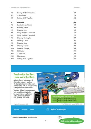 Download free eBooks at bookboon.com
Click on the ad to read more
Introduction: Visual BASIC 6.0
8
Contents
8.6 Scaling the Rnd Function 153
8.7 A Simulation 158
8.8 Putting It All Together 161
9 Graphics 163
9.1 Resolution and Color 163
9.2 Coloring Pixels 165
9.3 Drawing Lines 169
9.4 Using the PSet Command 172
9.5 Using the Line Command 175
9.6 Drawing Rectangles 177
9.7 Drawing Circles 182
9.8 Drawing Arcs 184
9.9 Drawing Sectors 188
9.10 Drawing Ellipses 189
9.11 Fill Styles 190
9.12 A Pie Chart 193
9.13 Histograms 195
9.14 Putting It All Together 196
© Agilent Technologies, Inc. 2012 u.s. 1-800-829-4444 canada: 1-877-894-4414
Teach with the Best.
Learn with the Best.
Agilent offers a wide variety of
affordable, industry-leading
electronic test equipment as well
as knowledge-rich, on-line resources
—for professors and students.
We have 100’s of comprehensive
web-based teaching tools,
lab experiments, application
notes, brochures, DVDs/
CDs, posters, and more.
See what Agilent can do for you.
www.agilent.com/ﬁnd/EDUstudents
www.agilent.com/ﬁnd/EDUeducators
 