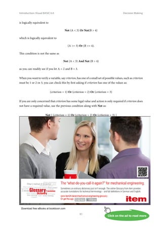 Download free eBooks at bookboon.com
Click on the ad to read more
Introduction: Visual BASIC 6.0
91
Decision Making
is logically equivalent to
Not (A  3) Or Not(B  4)
which is logically equivalent to
(A = 3) Or (B = 4).
This condition is not the same as
Not (A  3) And Not (B  4)
as you can readily see if you let A = 2 and B = 3.
When you want to verify a variable, say criterion, has one of a small set of possible values, such as criterion
must be 1 or 2 or 3, you can check this by first asking if criterion has one of the values as:
(criterion = 1) Or (criterion = 2) Or (criterion = 3)
If you are only concerned that criterion has some legal value and action is only required if criterion does
not have a required value, use the previous condition along with Not as:
Not ( (criterion = 1) Or (criterion = 2) Or (criterion = 3) )
 