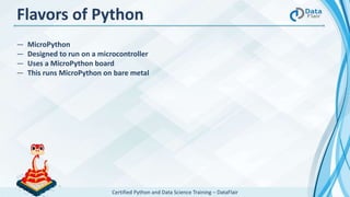 Certified Python and Data Science Training – DataFlair
Flavors of Python
― MicroPython
― Designed to run on a microcontroller
― Uses a MicroPython board
― This runs MicroPython on bare metal
 