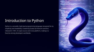 Introduction to Python
Python is a versatile, high-level programming language renowned for its
simplicity and readability. Created by Guido van Rossum and first
released in 1991, it's open-source and cross-platform, making it a
favorite among developers worldwide.
 