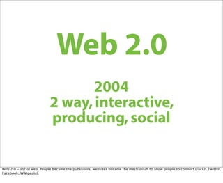 Web 2.0
                                  2004
                           2 way, interactive,
                           producing, social


Web 2.0 - social web. People became the publishers, websites became the mechanism to allow people to connect (Flickr, Twitter,
Facebook, Wikipedia).
 