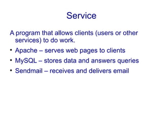 Service
A program that allows clients (users or other
services) to do work.

Apache – serves web pages to clients

MySQL – stores data and answers queries

Sendmail – receives and delivers email
 