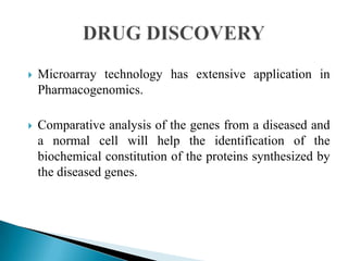  Microarray technology has extensive application in
Pharmacogenomics.
 Comparative analysis of the genes from a diseased and
a normal cell will help the identification of the
biochemical constitution of the proteins synthesized by
the diseased genes.
 