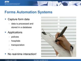 Forms Automation Systems
 Capture form data
            data is processed and
             stored in a database

 Applications
            policies
            hospitals
            transporation
            ...

 No real-time interaction!
Y-Toolbox, April 17, 2008            Beat Signer, signer@inf.ethz.ch
 