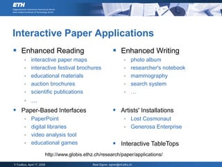 Interactive Paper Applications
 Enhanced Reading                                           Enhanced Writing
            interactive paper maps                                       photo album
            interactive festival brochures                               researcher's notebook
            educational materials                                        mammography
            auction brochures                                            search system
            scientific publications                                      …
            …
 Paper-Based Interfaces                                     Artists' Installations
         PaperPoint                                                  Lost Cosmonaut
         digital libraries                                           Generosa Enterprise
         video analysis tool
         educational games                                  Interactive TableTops
                        http://www.globis.ethz.ch/research/paper/applications/
Y-Toolbox, April 17, 2008                    Beat Signer, signer@inf.ethz.ch
 