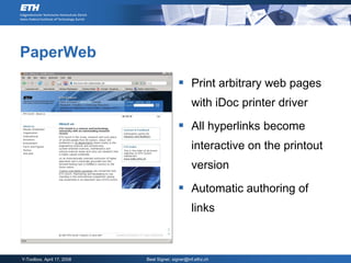 PaperWeb
                                            Print arbitrary web pages
                                                  with iDoc printer driver

                                            All hyperlinks become
                                                  interactive on the printout
                                                  version

                                            Automatic authoring of
                                                  links



Y-Toolbox, April 17, 2008   Beat Signer, signer@inf.ethz.ch
 