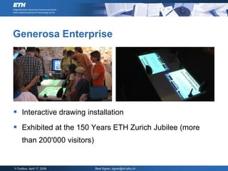 Generosa Enterprise




 Interactive drawing installation
 Exhibited at the 150 Years ETH Zurich Jubilee (more
     than 200'000 visitors)


Y-Toolbox, April 17, 2008     Beat Signer, signer@inf.ethz.ch
 
