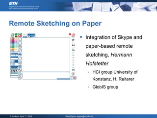 Remote Sketching on Paper
                                            Integration of Skype and
                                                  paper-based remote
                                                  sketching, Hermann
                                                  Hofstetter
                                                         HCI group University of
                                                          Konstanz, H. Reiterer
                                                         GlobIS group




Y-Toolbox, April 17, 2008   Beat Signer, signer@inf.ethz.ch
 