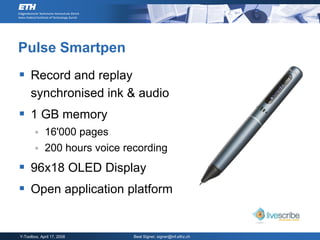 Pulse Smartpen
 Record and replay
     synchronised ink & audio
 1 GB memory
            16'000 pages
            200 hours voice recording
 96x18 OLED Display
 Open application platform


Y-Toolbox, April 17, 2008      Beat Signer, signer@inf.ethz.ch
 
