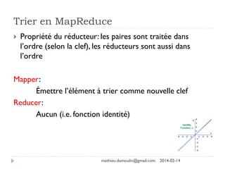 Trier en MapReduce
 Propriété du réducteur: les paires sont traitée dans
l’ordre (selon la clef), les réducteurs sont aussi dans
l’ordre
Mapper:
Émettre l’élément à trier comme nouvelle clef
Reducer:
Aucun (i.e. fonction identité)
mathieu.dumoulin@gmail.com 2014-02-14
 