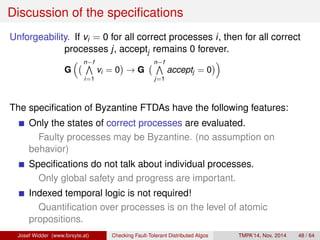 Discussion of the specifications 
Unforgeability. If vi = 0 for all correct processes i, then for all correct 
processes j, acceptj remains 0 forever. 
 nVf 
G 
i=1 
vi = 0 
 
! G 
 nVf 
j=1 
 
acceptj = 0 
The specification of Byzantine FTDAs have the following features: 
Only the states of correct processes are evaluated. 
Faulty processes may be Byzantine. (no assumption on 
behavior) 
Specifications do not talk about individual processes. 
Only global safety and progress are important. 
Indexed temporal logic is not required! 
Quantification over processes is on the level of atomic 
propositions. 
Josef Widder (www.forsyte.at) Checking Fault-Tolerant Distributed Algos TMPA’14, Nov. 2014 48 / 64 
 
